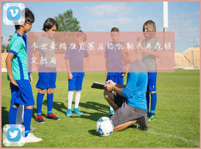 韦世豪精准直塞后怒吼勒沃库森锁定胜局
