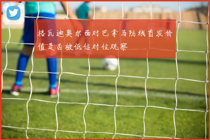 格瓦迪奥尔面对巴拿马防线首发价值是否被低估对位观察