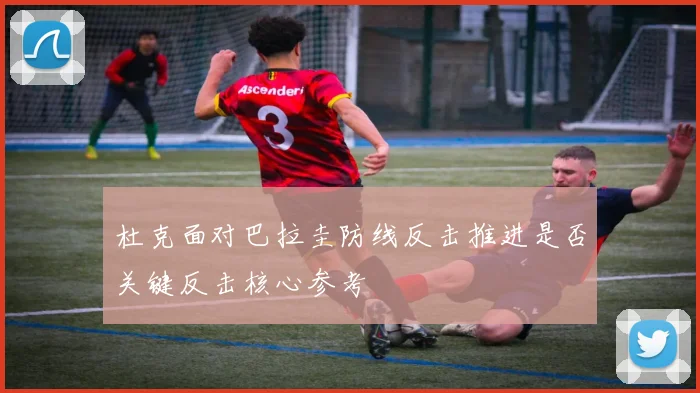 杜克面对巴拉圭防线反击推进是否关键反击核心参考