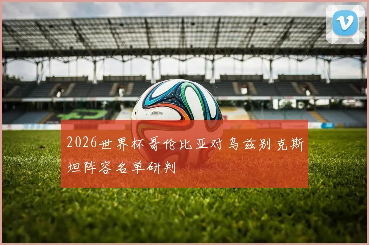 2026世界杯哥伦比亚对乌兹别克斯坦阵容名单研判