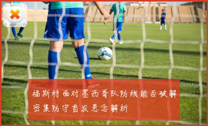 福斯特面对墨西哥队防线能否破解密集防守首发悬念解析