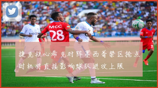 捷克核心希克对阵墨西哥禁区抢点时机将直接影响球队进攻上限