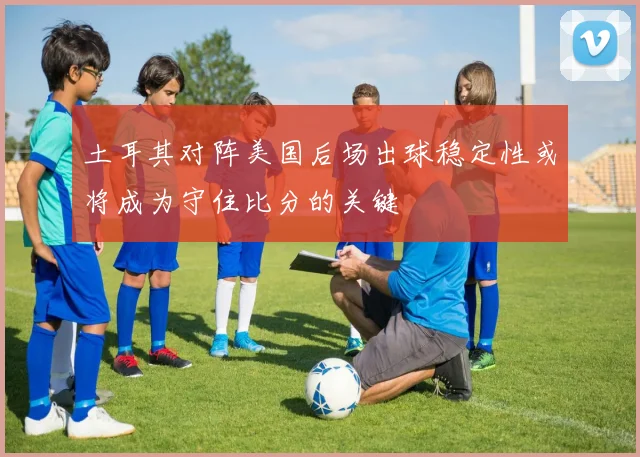土耳其对阵美国后场出球稳定性或将成为守住比分的关键