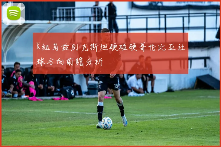 K组乌兹别克斯坦硬碰硬哥伦比亚让球方向前瞻分析