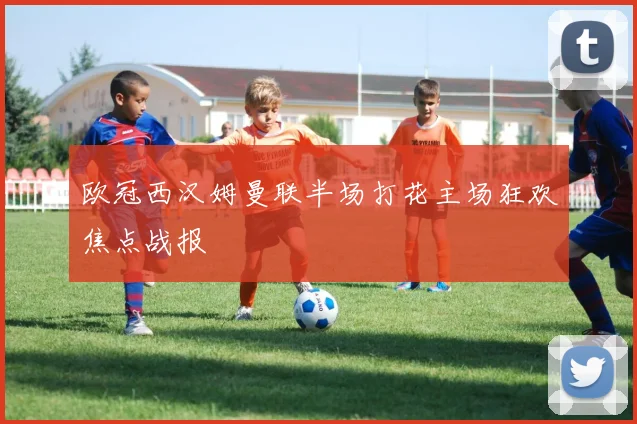 欧冠西汉姆曼联半场打花主场狂欢焦点战报