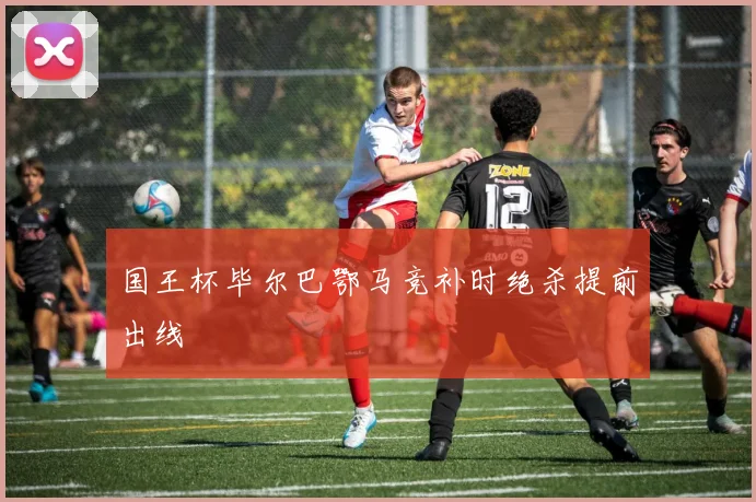 国王杯毕尔巴鄂马竞补时绝杀提前出线