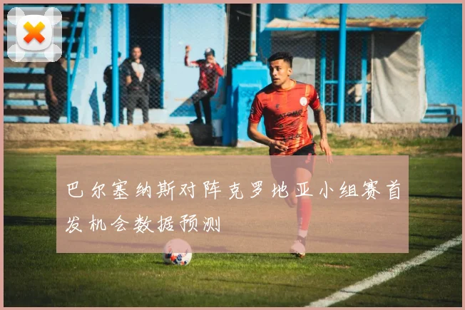 巴尔塞纳斯对阵克罗地亚小组赛首发机会数据预测
