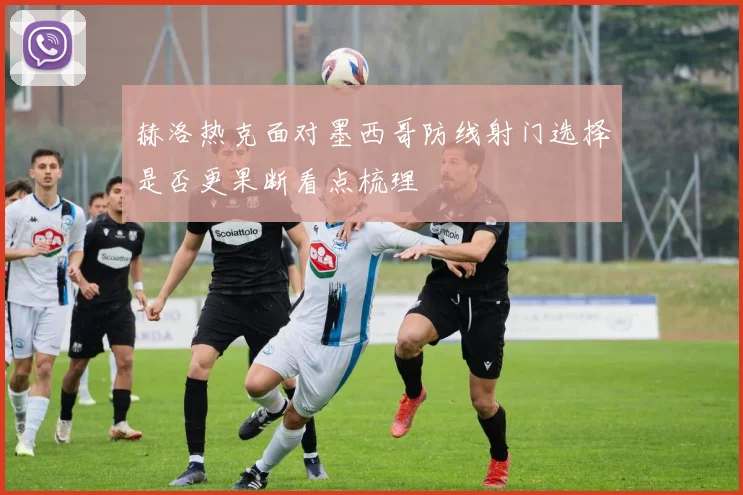 赫洛热克面对墨西哥防线射门选择是否更果断看点梳理