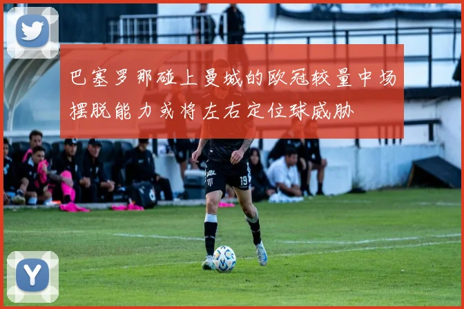 巴塞罗那碰上曼城的欧冠较量中场摆脱能力或将左右定位球威胁