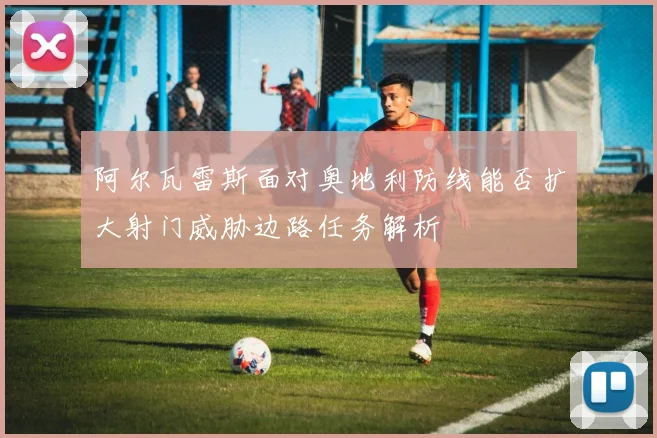 阿尔瓦雷斯面对奥地利防线能否扩大射门威胁边路任务解析