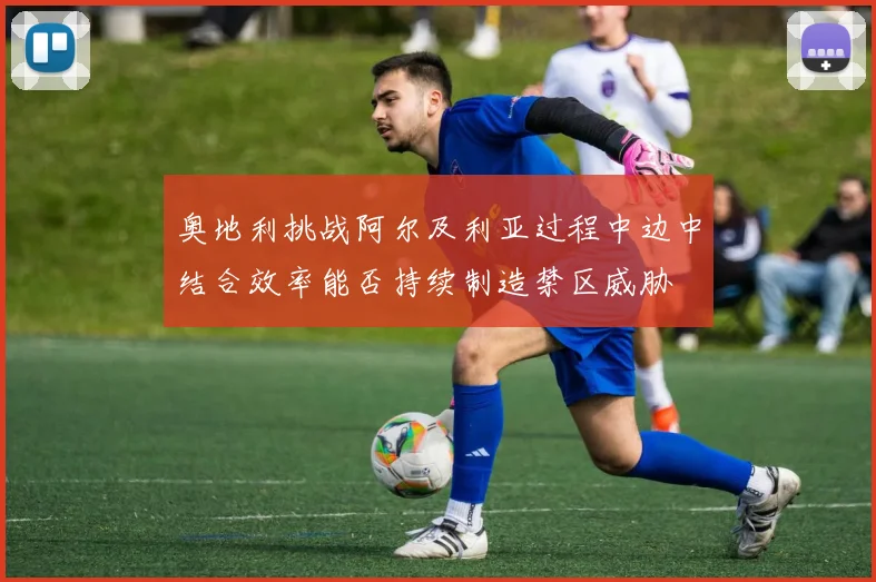 奥地利挑战阿尔及利亚过程中边中结合效率能否持续制造禁区威胁