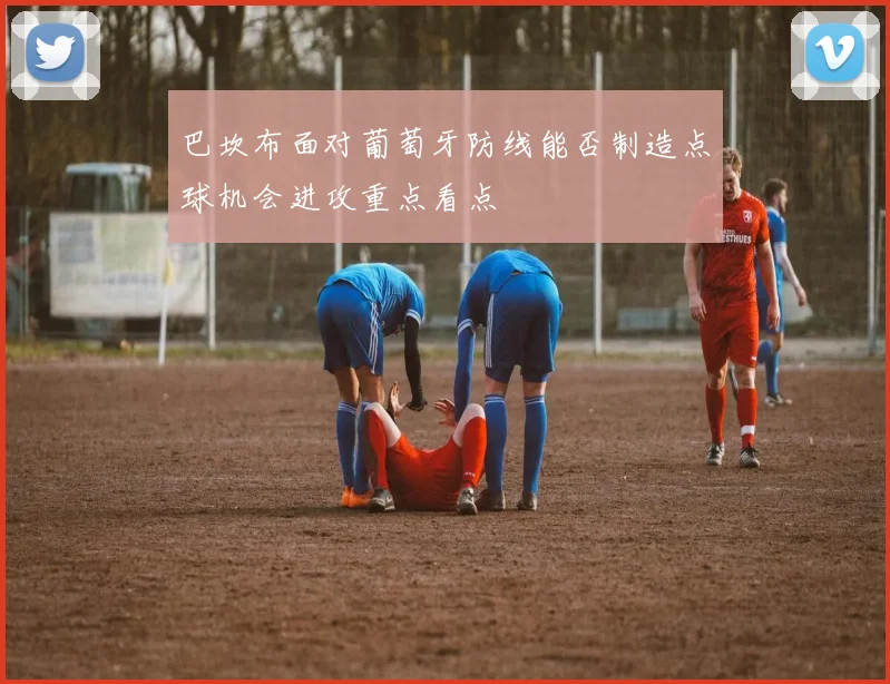 巴坎布面对葡萄牙防线能否制造点球机会进攻重点看点