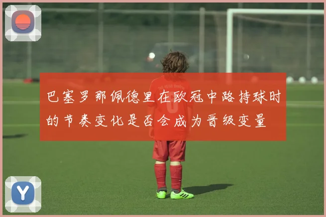 巴塞罗那佩德里在欧冠中路持球时的节奏变化是否会成为晋级变量