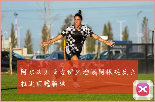 阿尔及利亚古伊里迎战阿根廷反击推进前瞻解读