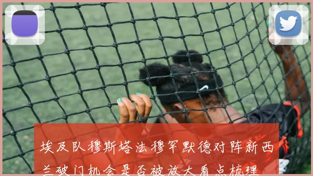 埃及队穆斯塔法穆罕默德对阵新西兰破门机会是否被放大看点梳理