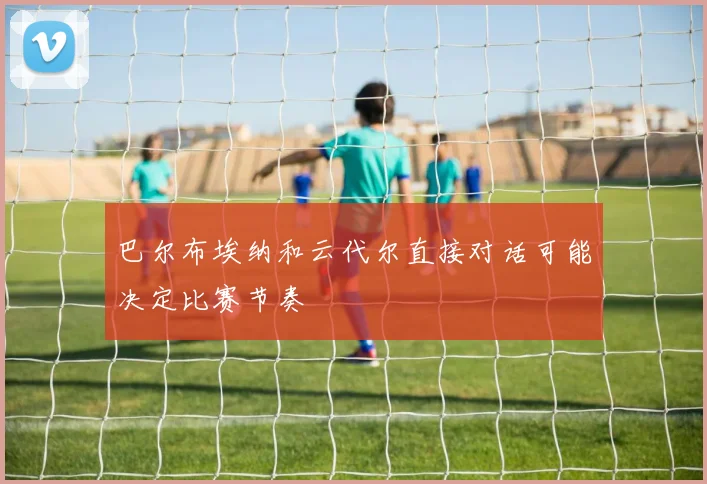巴尔布埃纳和云代尔直接对话可能决定比赛节奏