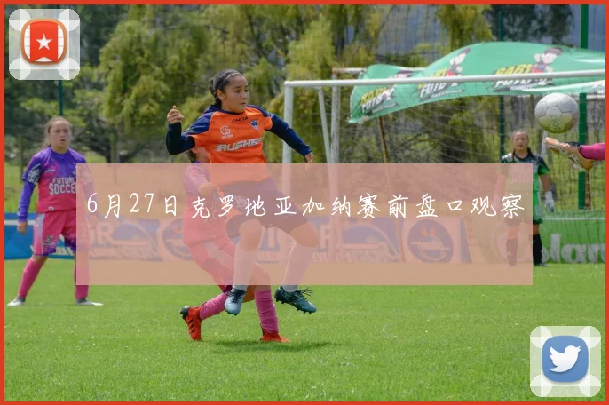 6月27日克罗地亚加纳赛前盘口观察