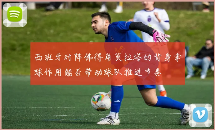 西班牙对阵佛得角莫拉塔的背身拿球作用能否带动球队推进节奏