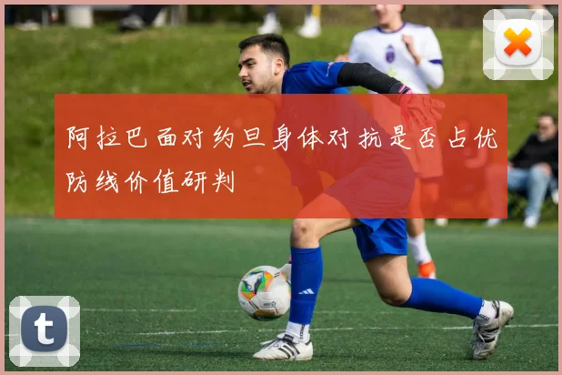 阿拉巴面对约旦身体对抗是否占优防线价值研判