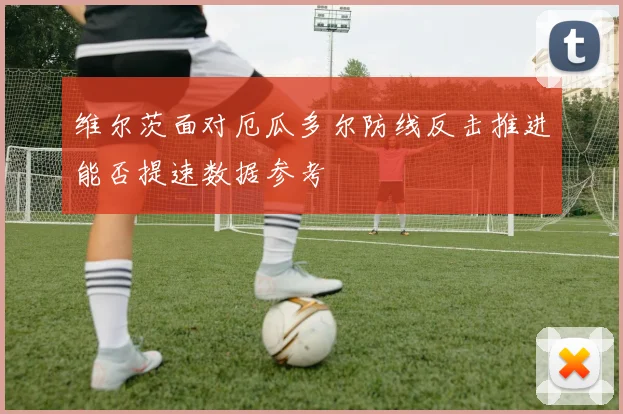 维尔茨面对厄瓜多尔防线反击推进能否提速数据参考