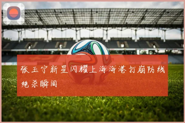 张玉宁新星闪耀上海海港打崩防线绝杀瞬间