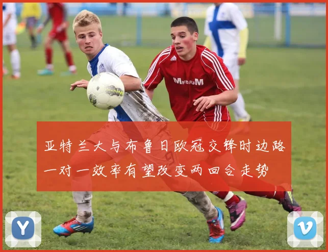 亚特兰大与布鲁日欧冠交锋时边路一对一效率有望改变两回合走势
