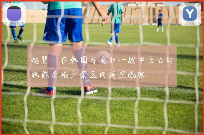 赵贤祐在韩国与南非一战中出击时机能否减少禁区内高空威胁