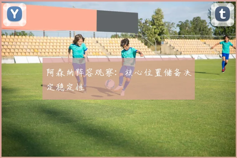 阿森纳阵容观察：核心位置储备决定稳定性