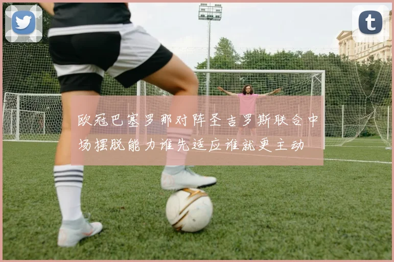 欧冠巴塞罗那对阵圣吉罗斯联合中场摆脱能力谁先适应谁就更主动